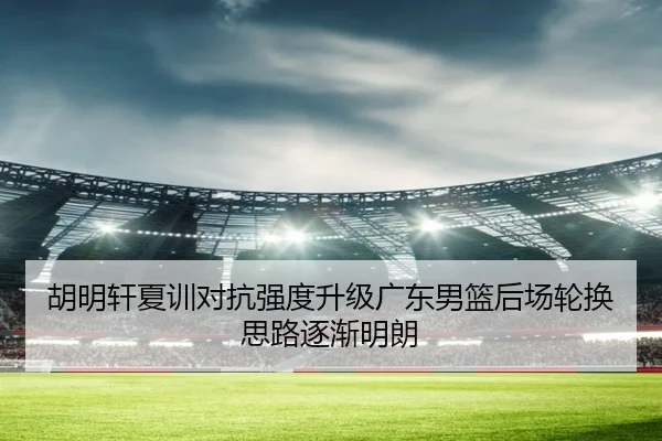 胡明轩夏训对抗强度升级广东男篮后场轮换思路逐渐明朗 | LEJING.COM