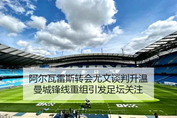 阿尔瓦雷斯转会尤文谈判升温 曼城锋线重组引发足坛关注 - LEJING.COM